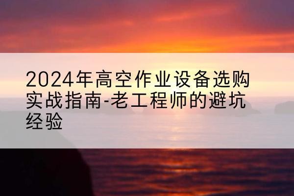 石龙高空作业升降机厂家推荐-2024年高空作业设备选购实战指南-老工程师的避坑经验
