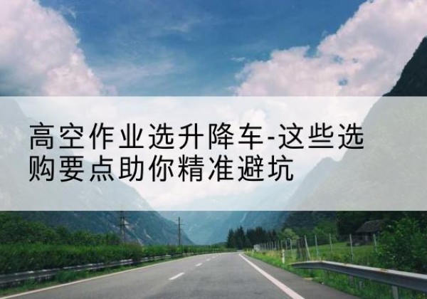 石龙升降车厂家-高空作业选升降车-这些选购要点助你*避坑