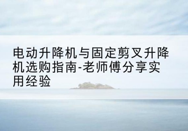石龙电动升降机怎么选-电动升降机与固定剪叉升降机选购指南-老师傅分享实用经验