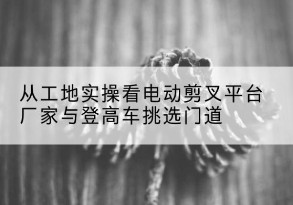 石龙电动剪叉升降平台厂家-从工地实操看电动剪叉平台厂家与登高车挑选门道