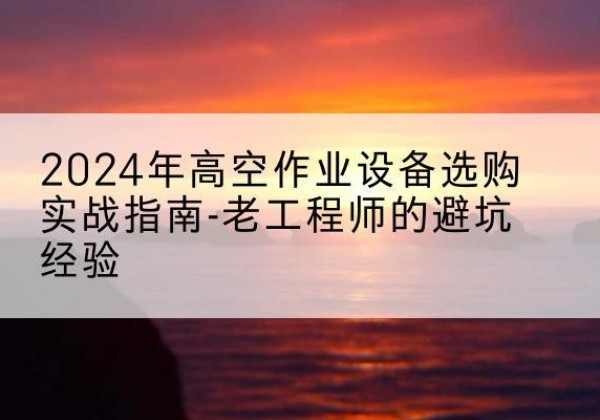 石龙高空作业升降机厂家推荐-2024年高空作业设备选购实战指南-老工程师的避坑经验